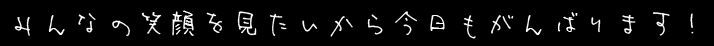 みんなの笑顔を見たいから今日もがんばります！